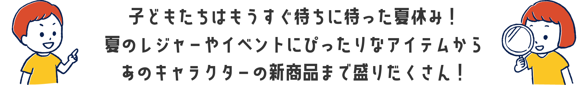 子どもたちはもうすぐ待ちに待った夏休み！夏のレジャーやイベントにぴったりなアイテムからあのキャラクターの新商品まで盛りだくさん！