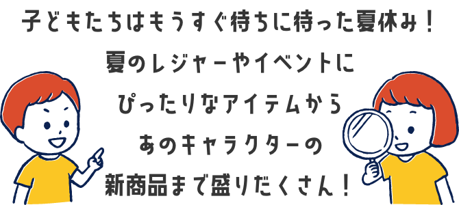 子どもたちはもうすぐ待ちに待った夏休み！夏のレジャーやイベントにぴったりなアイテムからあのキャラクターの新商品まで盛りだくさん！