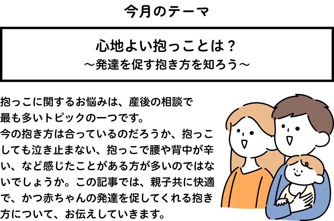 心地よい抱っことは？～発達を促す抱き方を知ろう～ 抱っこに関するお悩みは、産後の相談で最も多いトピックの一つです。今の抱き方は合っているのだろうか、抱っこしても泣き止まない、抱っこで腰や背中が辛い、など感じたことがある方が多いのではないでしょうか。この記事では、親子共に快適で、かつ赤ちゃんの発達を促してくれる抱き方について、お伝えしていきます。