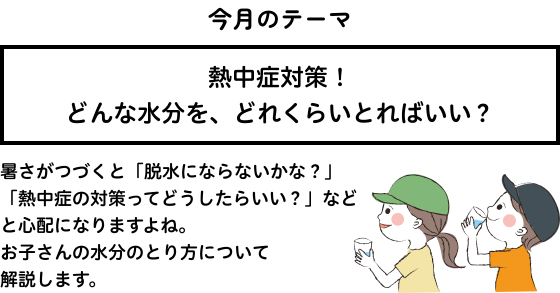 熱中症対策！どんな水分を、どれくらいとればいい？ 暑さがつづくと「脱水にならないかな？」「熱中症の対策ってどうしたらいい？」などと心配になりますよね。お子さんの水分のとり方について解説します。