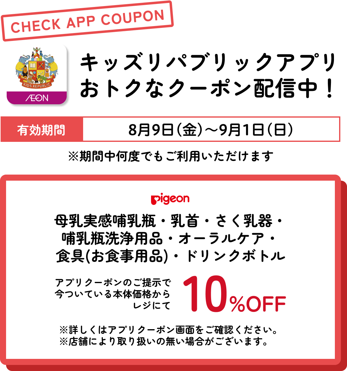 キッズリパブリックアプリおトクなクーポン配信中！ 有効期間：8月9日(金)〜9月1日(日) ピジョン 母乳実感哺乳瓶・乳首・さく乳器・哺乳瓶洗浄用品・オーラルケア・食具(お食事用品)・ドリンクボトル さらに今ついている本体価格からレジにて10%OFF