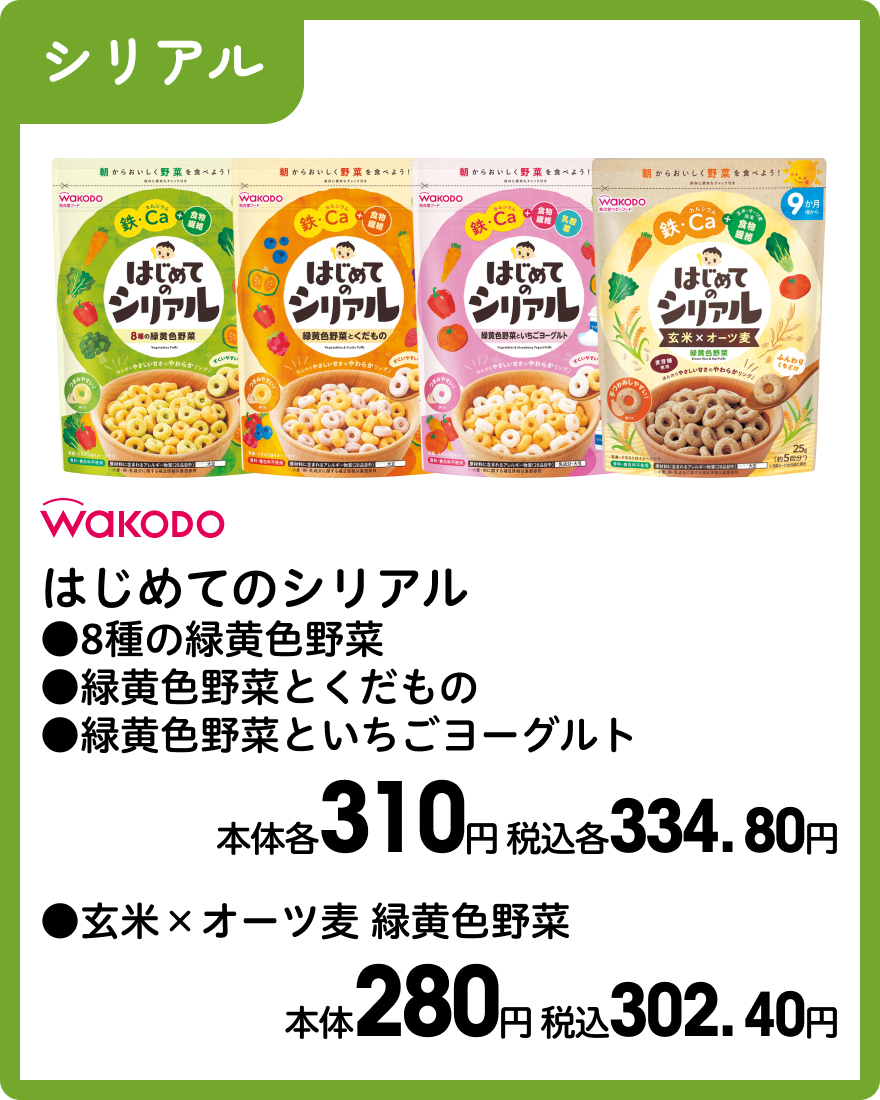 和光堂 はじめてのシリアル ●8種の緑黄色野菜 ●緑黄色野菜とくだもの ●緑黄色野菜といちごヨーグルト 本体各310円 税込各334.80円 ●玄米×オーツ麦 緑黄色野菜 本体280円 税込302.40円