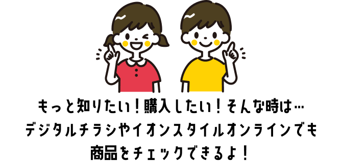 もっと知りたい！購入したい！そんな時は…デジタルチラシやイオンスタイルオンラインでも商品をチェックできるよ！