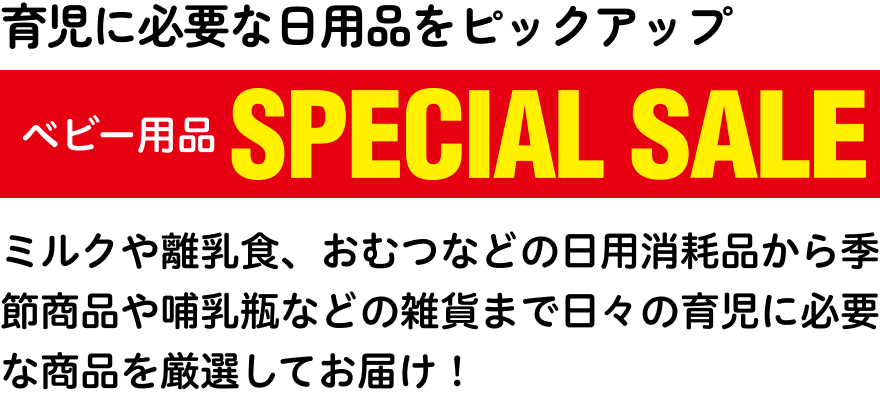 育児に必要な日用品をピックアップ ベビー用品SPECIAL SALE ミルクや離乳食、おむつなどの日用消耗品から季節商品や哺乳瓶などの雑貨まで日々の育児に必要な商品を厳選してお届け！