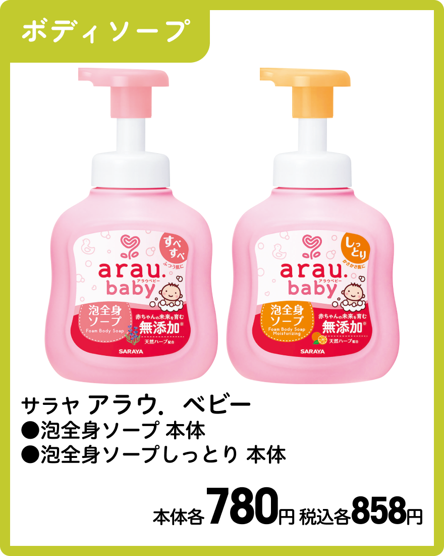サラヤ アラウ．ベビー ●泡全身ソープ 本体 ●泡全身ソープしっとり 本体 本体各780円 税込各858円