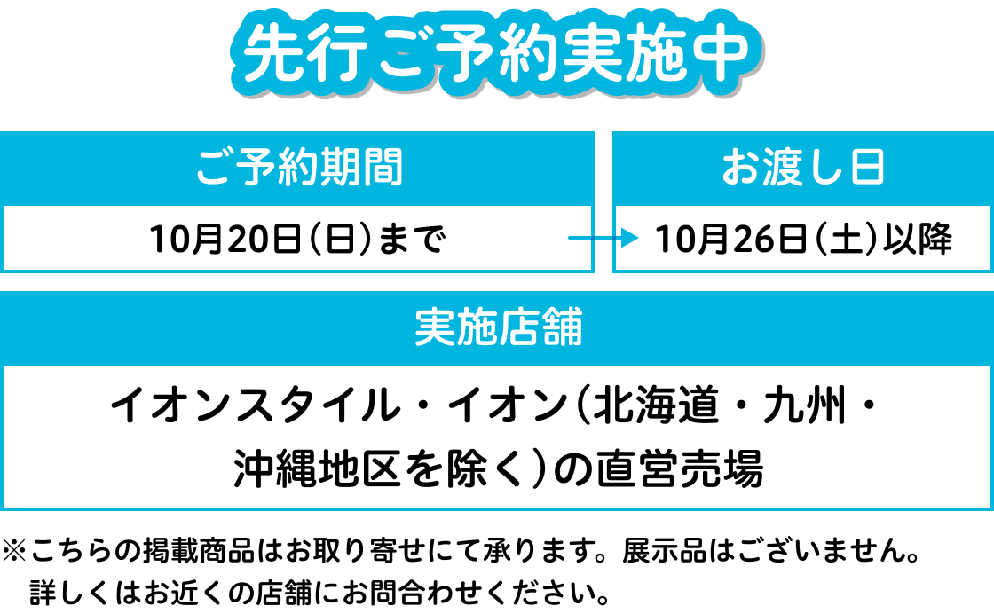 先行ご予約実施中 ご予約期間：10月20日(日)まで お渡し日：10月26日(土)以降 実施店舗：イオンスタイル・イオン(北海道・九州・沖縄地区を除く)の直営売場