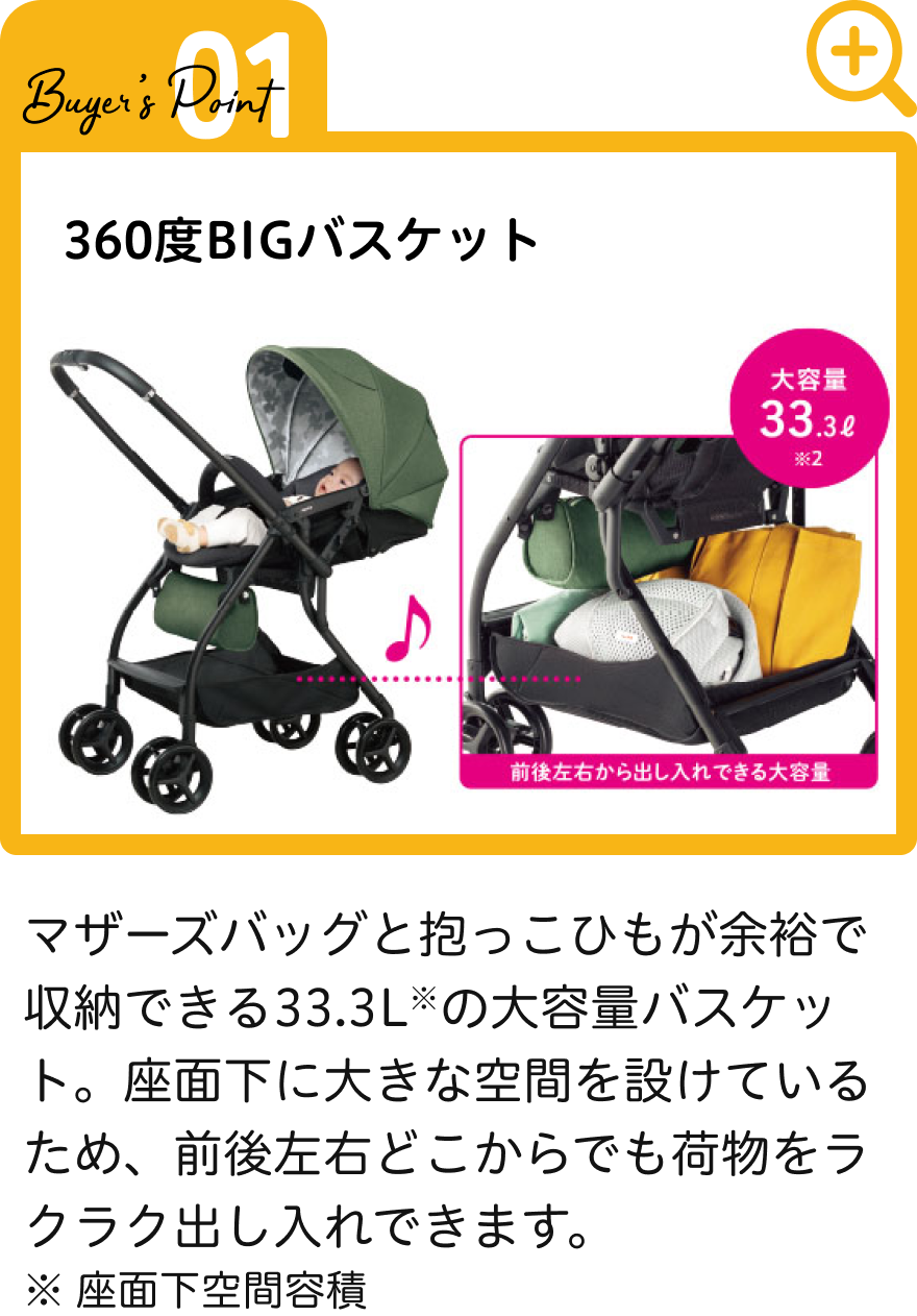 マザーズバッグと抱っこひもが余裕で収納できる33.3L※の大容量バスケット。座面下に大きな空間を設けているため、前後左右どこからでも荷物をラクラク出し入れできます。 ※ 座面下空間容積