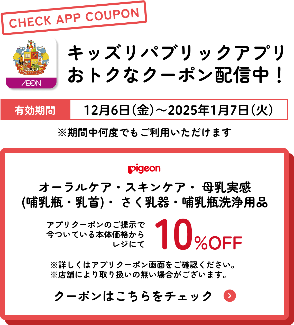 キッズリパブリックアプリおトクなクーポン配信中！ 有効期間：12月6日(金)〜2025年1月7日(火) ピジョン オーラルケア・スキンケア・ 母乳実感 (哺乳瓶・乳首)・ さく乳器・哺乳瓶洗浄用品 さらに今ついている本体価格からレジにて10%OFF
