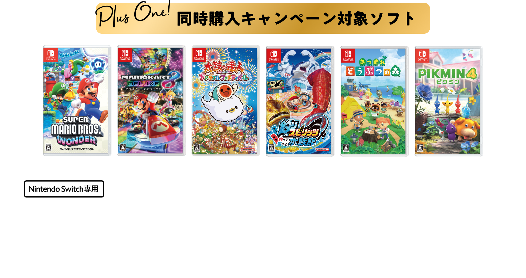同時購入キャンペーン対象ソフト ①スーパーマリオブラザーズワンダー ②マリオカート8デラックス ③太鼓の達人ドンダフルフェスティバル ④釣りスピリッツ釣って遊べる水族館 ⑤あつまれどうぶつの森 ⑥Pikmin4 本体各5,480円 税込各6,028円