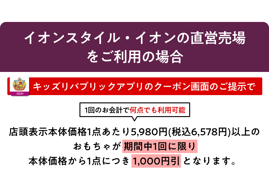イオンスタイル・イオンの直営売場をご利用の場合、キッズリパブリックアプリのクーポン画面のご提示で店頭表示本体価格1点あたり5,980円(税込6,578円)以上のおもちゃが期間中1回に限り本体価格から1点につき1,000円引となります。1回のお会計で何点でも利用可能です。