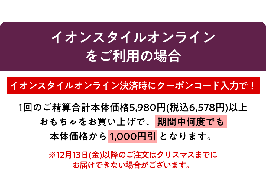 イオンスタイルオンラインをご利用の場合、イオンスタイルオンライン決済時にクーポンコード入力で、1回のご精算合計本体価格5,980円(税込6,578円)以上おもちゃをお買い上げで、 期間中何度でも本体価格から1,000円引 となります。※12月13日(金)以降のご注文はクリスマスまでにお届けできない場合がございます。
