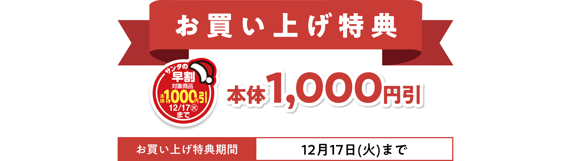お買い上げ特典 12月17日(火)までの期間、サンタの早割のマークがついている商品本体1,000円引 ※一部割引対象外商品がございます。