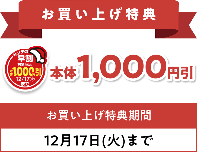 お買い上げ特典 12月17日(火)までの期間、サンタの早割のマークがついている商品本体1,000円引 ※一部割引対象外商品がございます。