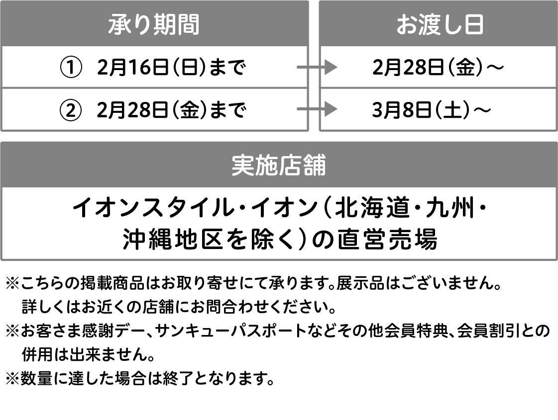 ①承り期間：2月16日(日)まで お渡し日 2月28日(金)〜 ②承り期間：2月28日(金)まで お渡し日 3月8日(土)〜 イオンスタイル・イオン(北海道・九州・沖縄地区を除く)の直営売場 ※こちらの掲載商品はお取り寄せにて承ります。展示品はございません。詳しくはお近くの店舗にお問合わせください。※お客さま感謝デー、サンキューパスポートなどその他会員特典、会員割引との併用は出来ません。※数量に達した場合は終了となります。