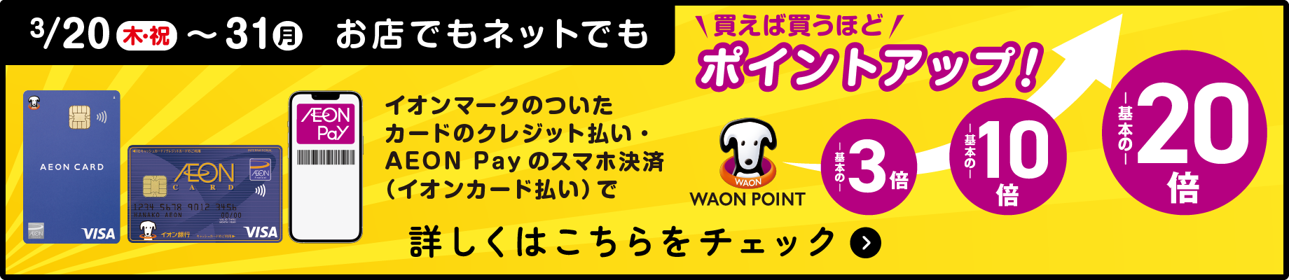 3/20(木・祝)〜30(月)お店でもネットでもイオンマークのついたカードのクレジット払い・AEON Payのスマホ決済（イオンカード払い）で買えば買うほどポイントアップ！ 詳しくはこちらをチェック