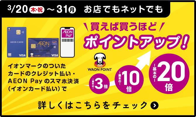 3/20(木・祝)〜30(月)お店でもネットでもイオンマークのついたカードのクレジット払い・AEON Payのスマホ決済（イオンカード払い）で買えば買うほどポイントアップ！ 詳しくはこちらをチェック