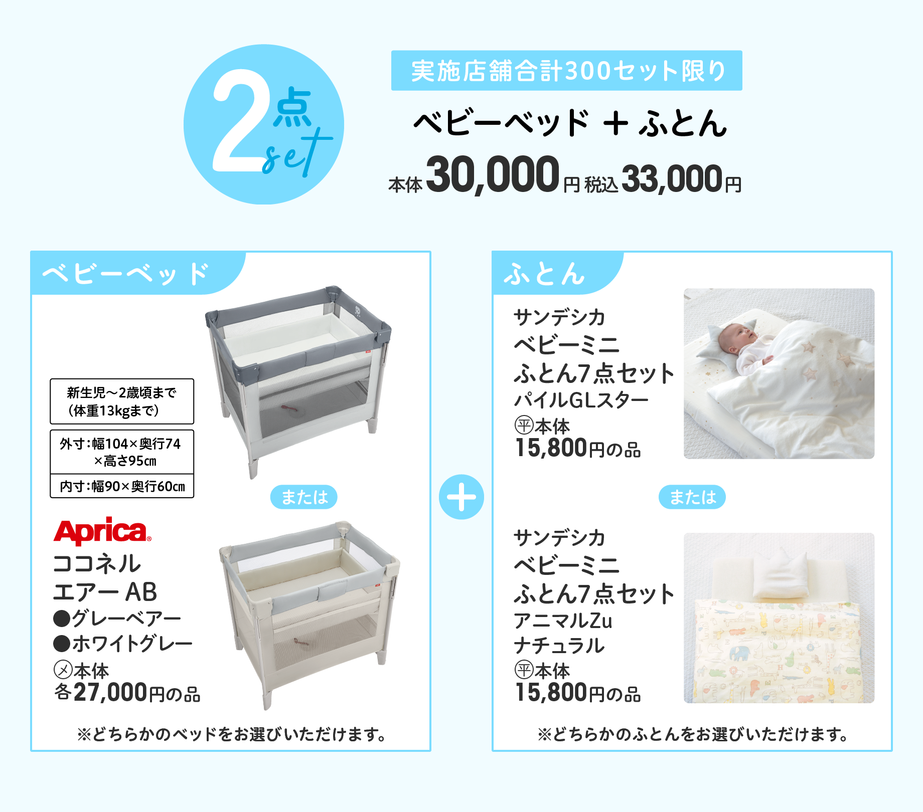 2点セット 実施店舗合計300セット限り ベビーベッド + ふとん 本体30,000円 税込33,000円 Aprica(R) ココネル エアー AB ●グレーベアー ●ホワイトグレー (メ)本体各27,000円の品 ※どちらかのベッドをお選びいただけます。＋ サンデシカ ベビーミニ ふとん7点セット パイルGLスター (平)本体15,800円の品 または サンデシカ ベビーミニ ふとん7点セット アニマルZu ナチュラル (平)本体15,800円の品 ※どちらかのふとんをお選びいただけます。