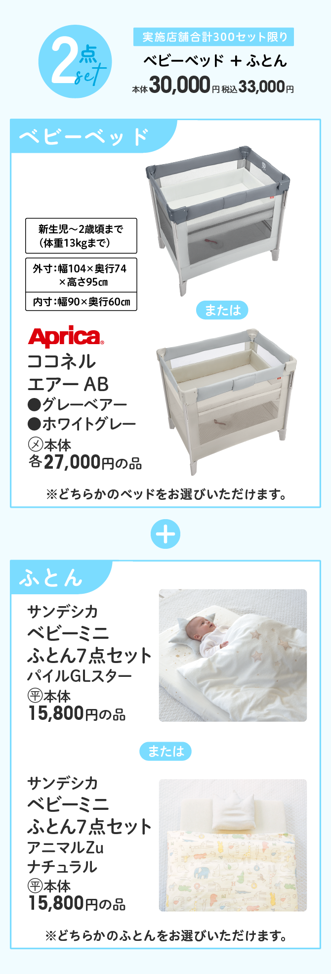 2点セット 実施店舗合計300セット限り ベビーベッド + ふとん 本体30,000円 税込33,000円 Aprica(R) ココネル エアー AB ●グレーベアー ●ホワイトグレー (メ)本体各27,000円の品 ※どちらかのベッドをお選びいただけます。＋ サンデシカ ベビーミニ ふとん7点セット パイルGLスター (平)本体15,800円の品 または サンデシカ ベビーミニ ふとん7点セット アニマルZu ナチュラル (平)本体15,800円の品 ※どちらかのふとんをお選びいただけます。