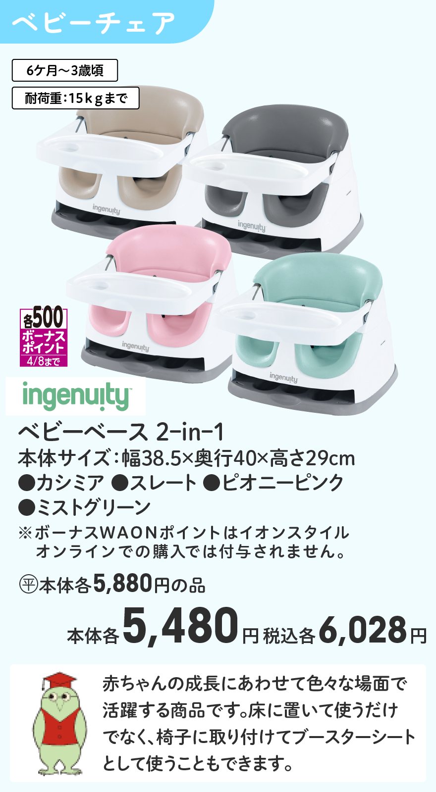 各500ボーナスポイント4/8まで ingenuity ベビーベース 2ｰinｰ1 本体サイズ：幅38.5×奥行40×高さ29cm ●カシミア ●スレート ●ピオニーピンク ●ミストグリーン (平)本体各5,880円の品 本体各5,480円 税込各6,028円 ※ボーナスWAONポイントはイオンスタイルオンラインでの購入では付与されません。
