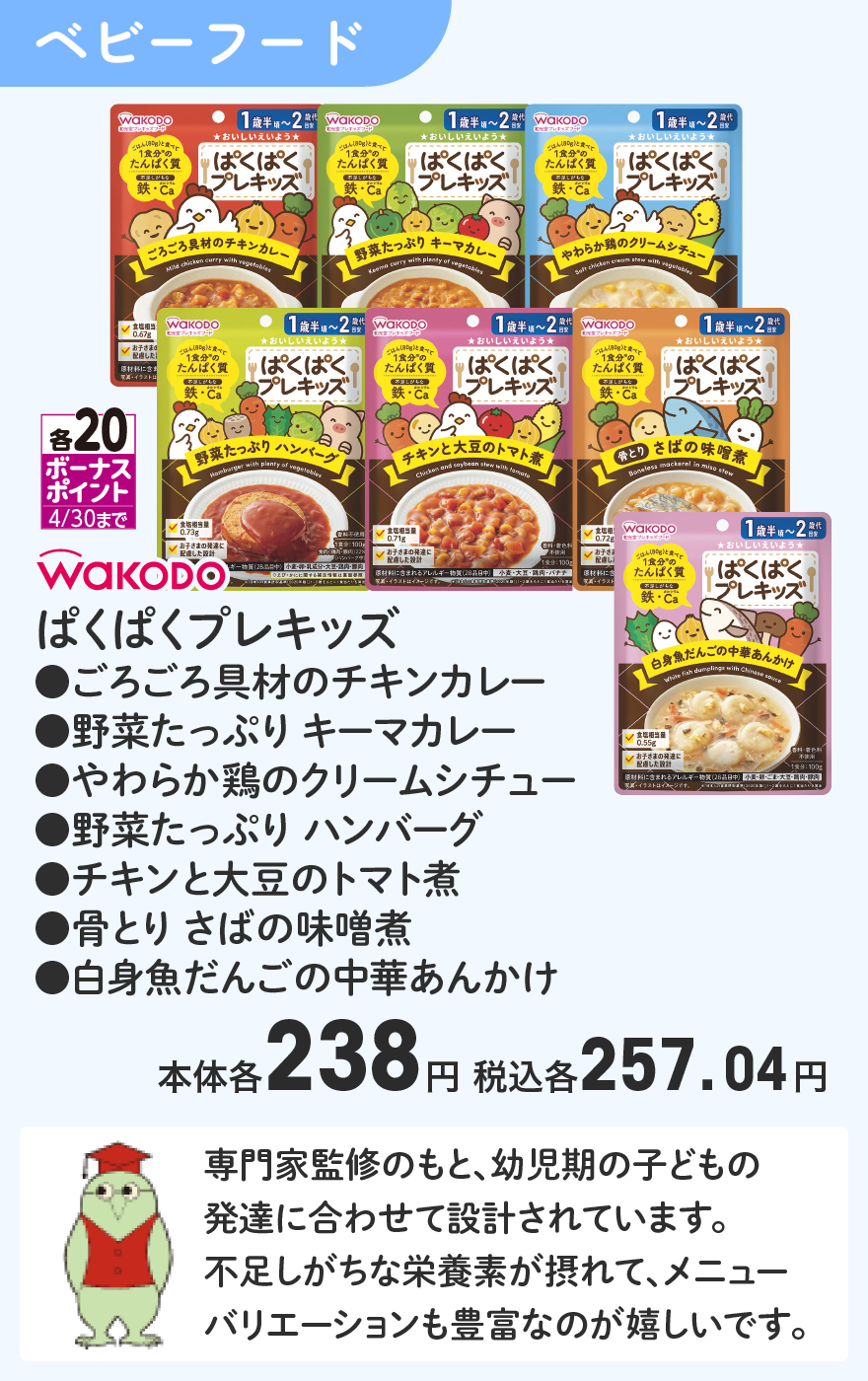 WAKODO ぱくぱくプレキッズ ●ごろごろ具材のチキンカレー ●野菜たっぷり キーマカレー ●やわらか鶏のクリームシチュー ●野菜たっぷり ハンバーグ ●チキンと大豆のトマト煮 ●骨とり さばの味噌煮 ●白身魚だんごの中華あんかけ 本体各238円 税込各257.04円