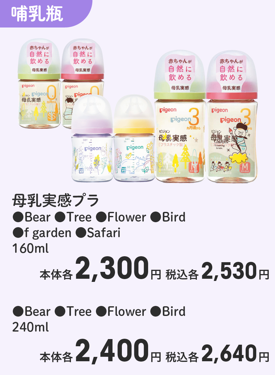 母乳実感プラ ●Bear ●Tree ●Flower ●Bird ●f garden ●Safari 160ml 本体各2,300円 税込各2,530円 母乳実感プラ ●Bear ●Tree ●Flower ●Bird 240ml 本体各2,400円 税込各2,640円