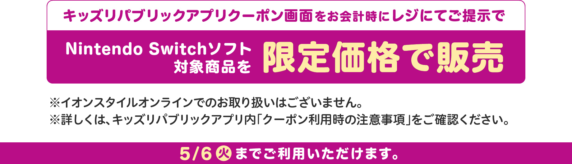 キッズリパブリックアプリクーポン画面をお会計時にレジにてご提示でNintendo Switchソフト対象商品を限定価格で販売 ※イオンスタイルオンラインでのお取り扱いはございません。※詳しくは、キッズリパブリックアプリ内「クーポン利用時の注意事項」をご確認ください。 5/6(火)までご利用いただけます。