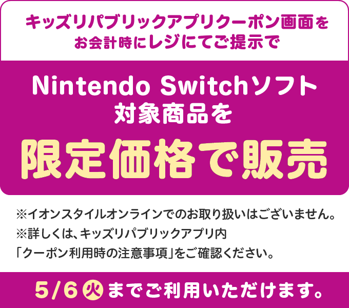 キッズリパブリックアプリクーポン画面をお会計時にレジにてご提示でNintendo Switchソフト対象商品を限定価格で販売 ※イオンスタイルオンラインでのお取り扱いはございません。※詳しくは、キッズリパブリックアプリ内「クーポン利用時の注意事項」をご確認ください。 5/6(火)までご利用いただけます。