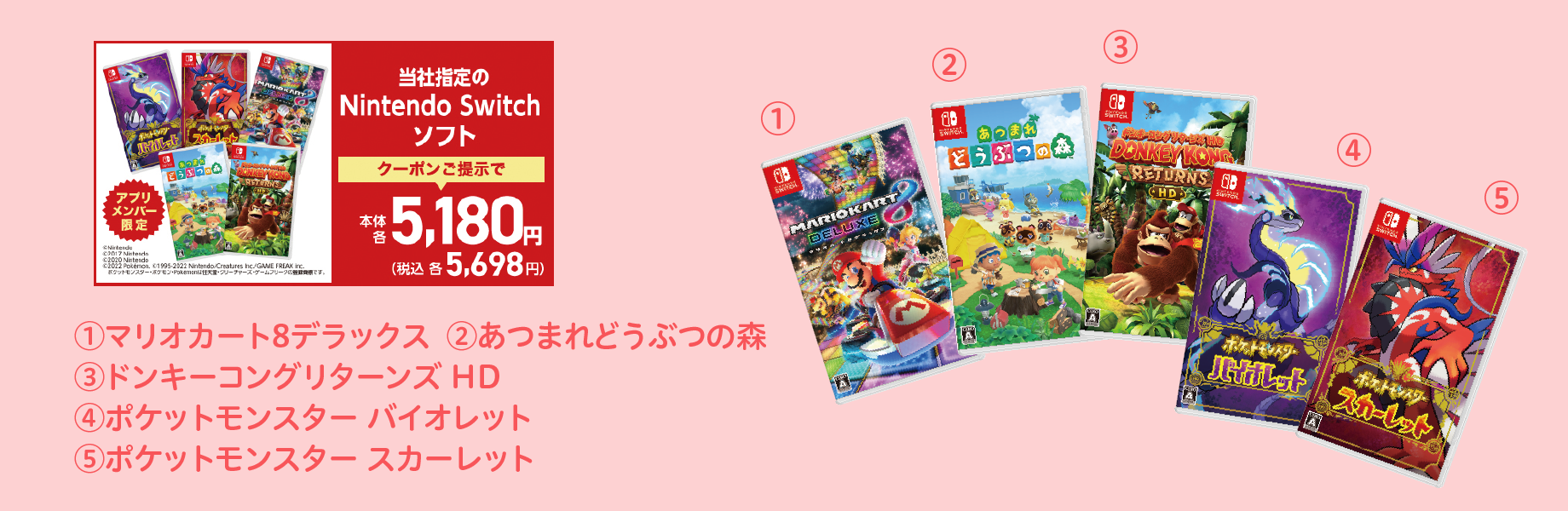 当社指定のNintendo Switch ソフト クーポンご提示で本体各5,180円 税込各5,698円 (1)マリオカート8デラックス (2)あつまれ どうぶつの森 (3)ドンキーコングリターンズ HD (4)ポケットモンスター バイオレット (5)ポケットモンスター スカーレット