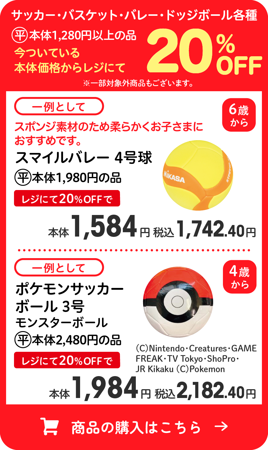 サッカー・バスケット・バレー・ドッジボール各種 (平)本体1,280円以上の品 今ついている本体価格からレジにて20％OFF ※一部対象外商品もございます。 一例として スマイルバレー 4号球 (平)本体1,980円の品 レジにて20％OFFで本体1,584円 税込1,742.40円 一例として ポケモンサッカーボール 3号 モンスターボール (平)本体2,480円の品 レジにて20％OFFで本体1,984円 税込2,182.40円 商品の購入はこちら