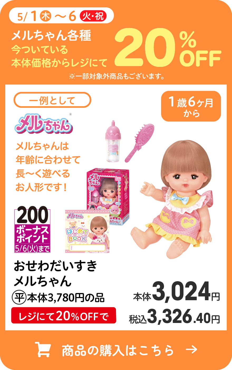 5/1(木)〜6(火・祝)メルちゃん各種 今ついている本体価格からレジにて20％OFF ※一部対象外商品もございます。 一例として 200ボーナスポイント5/6(火)まで おせわだいすきメルちゃん (平)本体3,780円の品 レジにて20％OFFで本体3,024円 税込3,326.40円 商品の購入はこちら