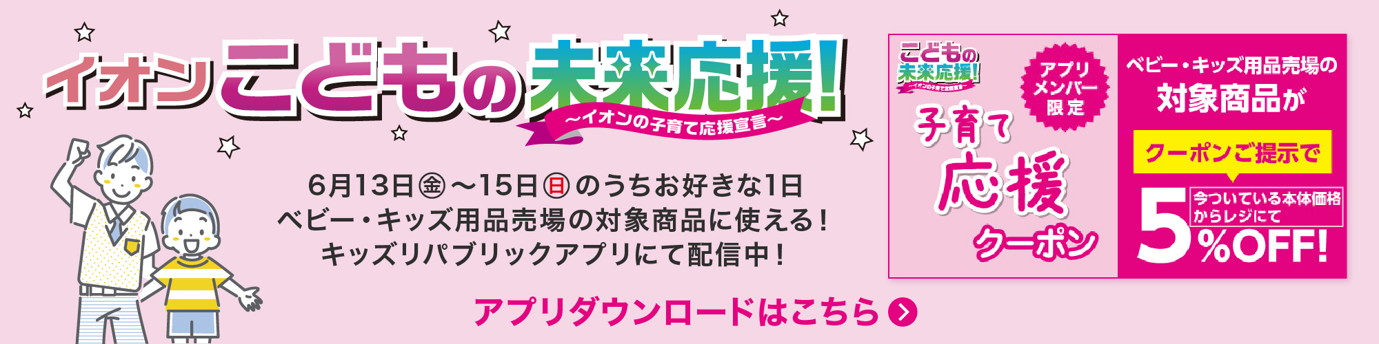 イオンこどもの未来応援！ イオンの子育て応援宣言 6月13日(金)〜15日(日)のうちお好きな1日ベビー・キッズ用品売場の対象商品に使える！キッズリパブリックアプリにて配信中！ アプリダウンロードはこちら