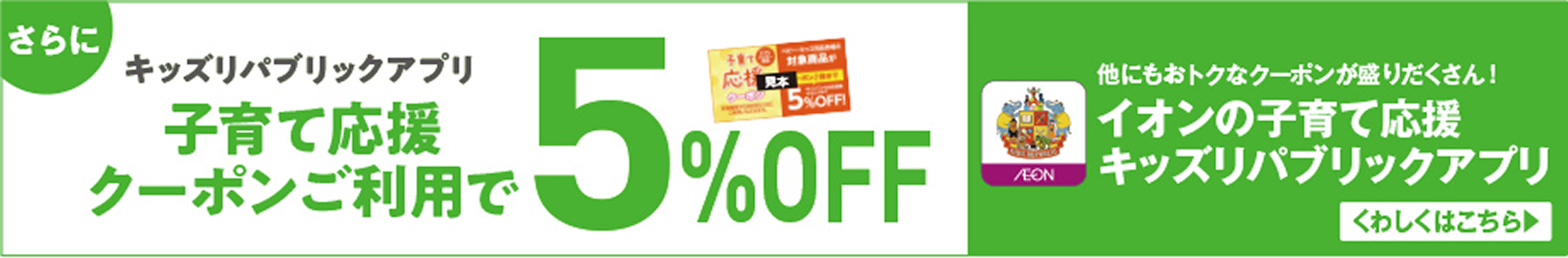 さらにキッズリパブリックアプリ 子育て応援クーポンご利用で5％OFF 他にもおトクなクーポンが盛りだくさん！ イオンの子育て応援 キッズリパブリックアプリ くわしくはこちら