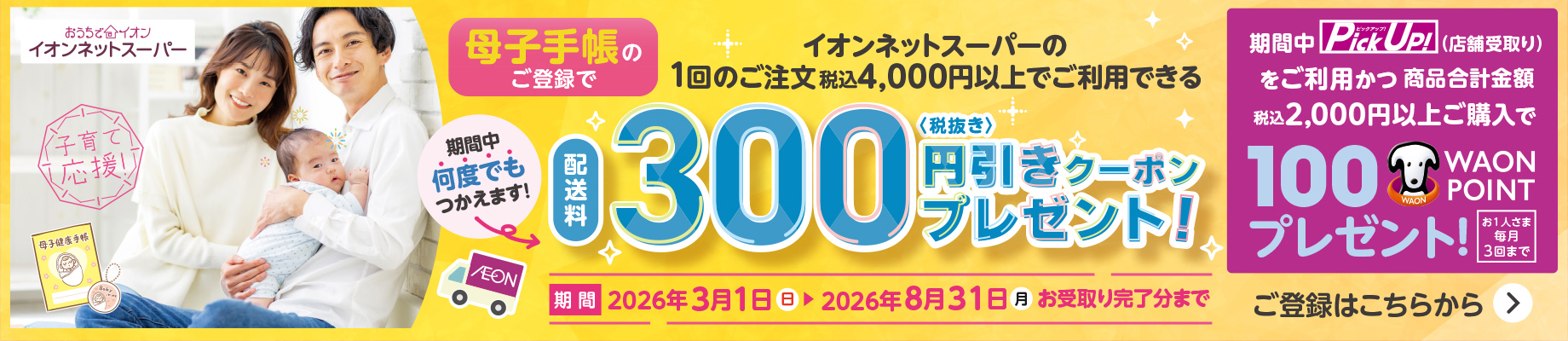 イオンネットスーパー 母子手帳のご登録でイオンネットスーパーの1回のご注文税込4,000円以上でご利用できる配送料300円(税抜き)引きクーポンプレゼント！ 期間中何度でもつかえます！ 期間：2026年3月1日(日)〜2026年8月31日(月)お受取り完了分まで 期間中Pick Up！(店舗受取り)をご利用かつ商品合計金額税込2,000円以上ご購入で100WAON POINTプレゼント！ お1人さま毎月3回まで ご登録はこちらから