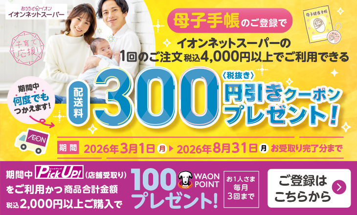 イオンネットスーパー 母子手帳のご登録でイオンネットスーパーの1回のご注文税込4,000円以上でご利用できる配送料300円(税抜き)引きクーポンプレゼント！ 期間中何度でもつかえます！ 期間：2026年3月1日(日)〜2026年8月31日(月)お受取り完了分まで 期間中Pick Up！(店舗受取り)をご利用かつ商品合計金額税込2,000円以上ご購入で100WAON POINTプレゼント！ お1人さま毎月3回まで ご登録はこちらから