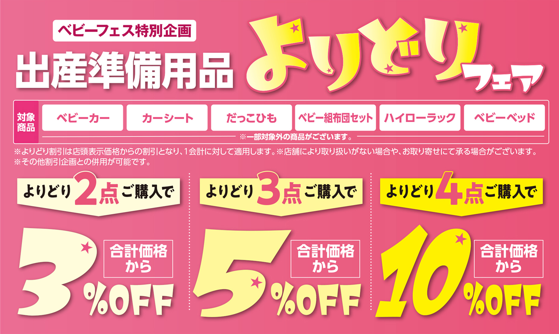 ベビーフェス特別企画 出産準備用品よりどりフェア 対象商品：ベビーカー・カーシート・だっこひも・ベビー組布団セット・ハイローラック・ベビーベッド ※一部対象外の商品がございます。 ※よりどり割引は店頭表示価格からの割引となり、1会計に対して適用します。 ※店舗により取り扱いがない場合や、お取り寄せにて承る場合がございます。 ※その他割引企画との併用が可能です。 よりどり2点ご購入で合計価格から3％OFF よりどり3点ご購入で合計価格から5％OFF よりどり4点ご購入で合計価格から10％OFF