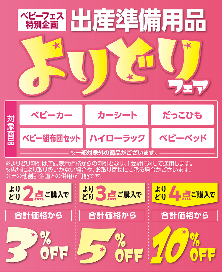 ベビーフェス特別企画 出産準備用品よりどりフェア 対象商品：ベビーカー・カーシート・だっこひも・ベビー組布団セット・ハイローラック・ベビーベッド ※一部対象外の商品がございます。 ※よりどり割引は店頭表示価格からの割引となり、1会計に対して適用します。 ※店舗により取り扱いがない場合や、お取り寄せにて承る場合がございます。 ※その他割引企画との併用が可能です。 よりどり2点ご購入で合計価格から3％OFF よりどり3点ご購入で合計価格から5％OFF よりどり4点ご購入で合計価格から10％OFF