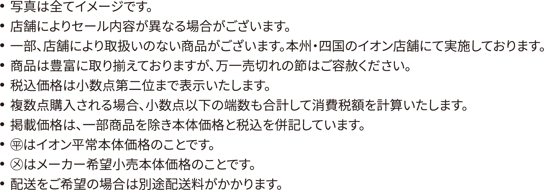 写真は全てイメージです。店舗によりセール内容が異なる場合がございます。一部、店舗により取扱いのない商品がございます。本州・四国のイオン店舗にて実施しております。商品は豊富に取り揃えておりますが、万一売切れの節はご容赦ください。税込価格は小数点第二位まで表示いたします。複数点購入される場合、小数点以下の端数も合計して消費税額を計算いたします。掲載価格は、一部商品を除き本体価格と税込を併記しています。◯平はイオン平常本体価格のことです。◯メはメーカー希望小売本体価格のことです。配送をご希望の場合は別途配送料がかかります。