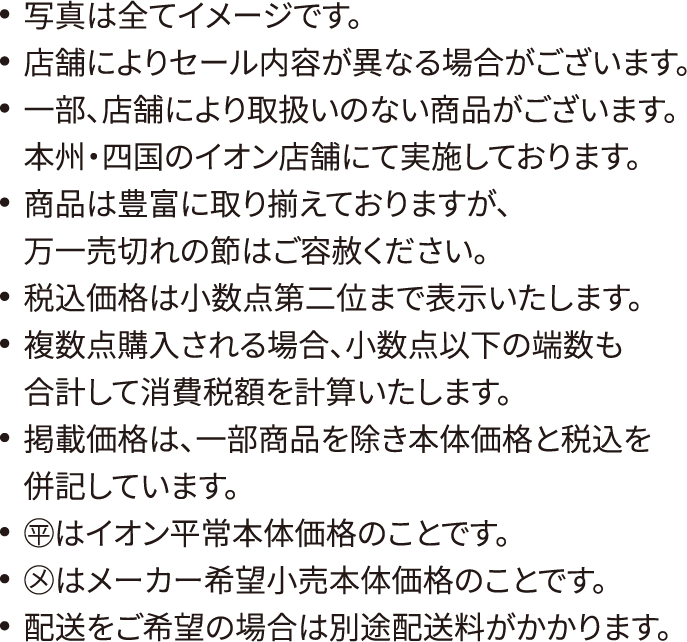 写真は全てイメージです。店舗によりセール内容が異なる場合がございます。一部、店舗により取扱いのない商品がございます。本州・四国のイオン店舗にて実施しております。商品は豊富に取り揃えておりますが、万一売切れの節はご容赦ください。税込価格は小数点第二位まで表示いたします。複数点購入される場合、小数点以下の端数も合計して消費税額を計算いたします。掲載価格は、一部商品を除き本体価格と税込を併記しています。◯平はイオン平常本体価格のことです。◯メはメーカー希望小売本体価格のことです。配送をご希望の場合は別途配送料がかかります。