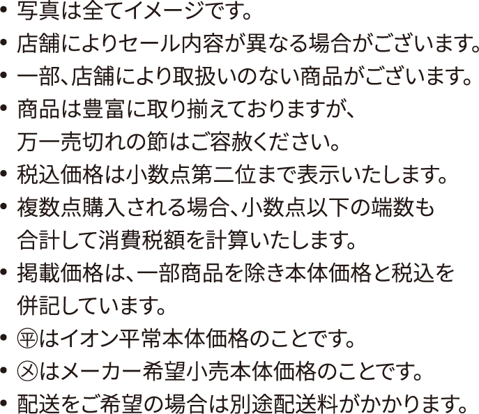 写真は全てイメージです。店舗によりセール内容が異なる場合がございます。一部、店舗により取扱いのない商品がございます。商品は豊富に取り揃えておりますが、万一売切れの節はご容赦ください。税込価格は小数点第二位まで表示いたします。複数点購入される場合、小数点以下の端数も合計して消費税額を計算いたします。掲載価格は、一部商品を除き本体価格と税込を併記しています。◯平はイオン平常本体価格のことです。◯メはメーカー希望小売本体価格のことです。配送をご希望の場合は別途配送料がかかります。