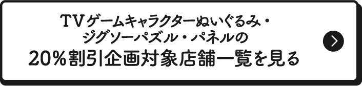 TVゲームキャラクターぬいぐるみ・ジグソーパズル・パネルの20％割引企画対象店舗一覧を見る