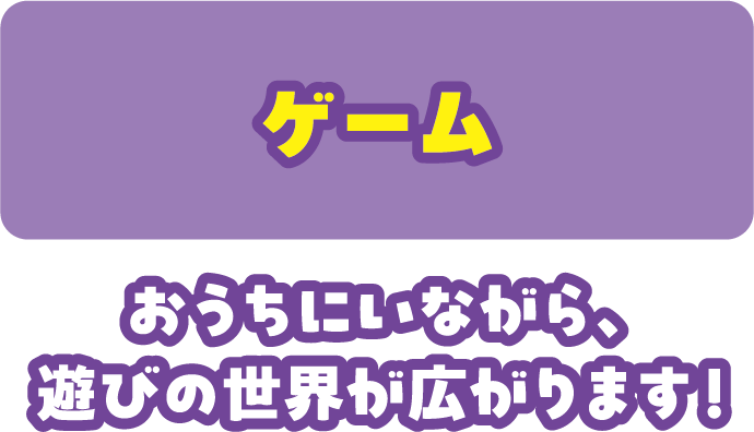 ゲーム おうちにいながら、遊びの世界が広がります！