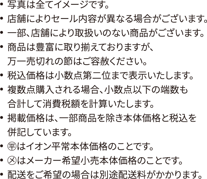 写真は全てイメージです。店舗によりセール内容が異なる場合がございます。一部、店舗により取扱いのない商品がございます。本州・四国のイオン店舗にて実施しております。商品は豊富に取り揃えておりますが、万一売切れの節はご容赦ください。税込価格は小数点第二位まで表示いたします。複数点購入される場合、小数点以下の端数も合計して消費税額を計算いたします。掲載価格は、一部商品を除き本体価格と税込を併記しています。◯平はイオン平常本体価格のことです。◯メはメーカー希望小売本体価格のことです。配送をご希望の場合は別途配送料がかかります。