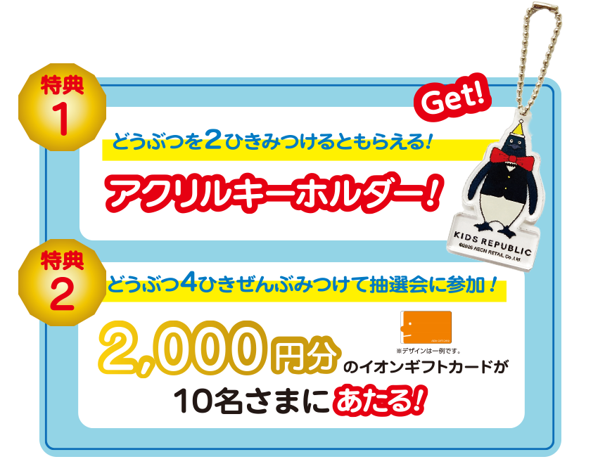 特典1 どうぶつを2ひきみつけるともらえる! アクリルキーホルダー! 特典2 どうぶつ4ひきぜんぶみつけて抽選会に参加! 2,000円分のイオンギフトカードが10名さまにあたる!